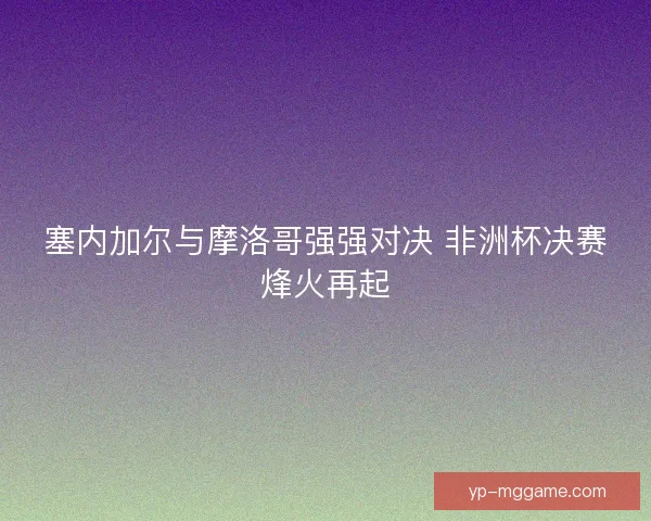 塞内加尔与摩洛哥强强对决 非洲杯决赛烽火再起
