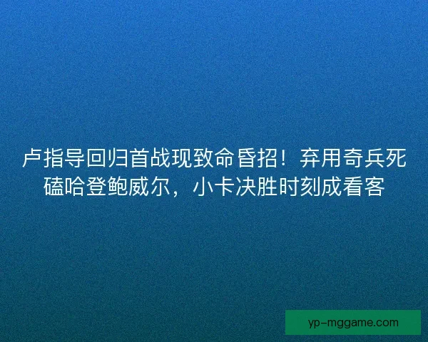 卢指导回归首战现致命昏招！弃用奇兵死磕哈登鲍威尔，小卡决胜时刻成看客